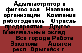 Администратор в фитнес-зал › Название организации ­ Компания-работодатель › Отрасль предприятия ­ Другое › Минимальный оклад ­ 25 000 - Все города Работа » Вакансии   . Адыгея респ.,Адыгейск г.